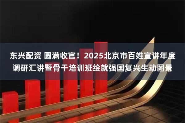 东兴配资 圆满收官！2025北京市百姓宣讲年度调研汇讲暨骨干培训班绘就强国复兴生动图景