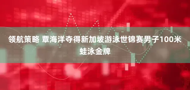 领航策略 覃海洋夺得新加坡游泳世锦赛男子100米蛙泳金牌