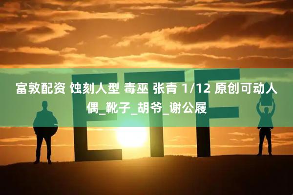 富敦配资 蚀刻人型 毒巫 张青 1/12 原创可动人偶_靴子_胡爷_谢公屐