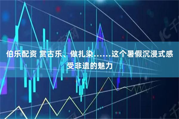 伯乐配资 赏古乐、做扎染……这个暑假沉浸式感受非遗的魅力