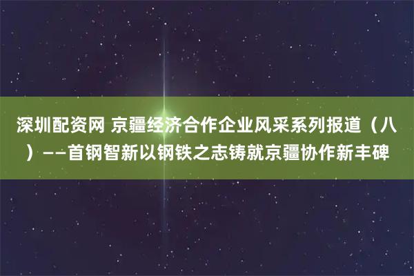 深圳配资网 京疆经济合作企业风采系列报道（八）——首钢智新以钢铁之志铸就京疆协作新丰碑