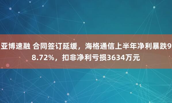 亚博速融 合同签订延缓，海格通信上半年净利暴跌98.72%，扣非净利亏损3634万元
