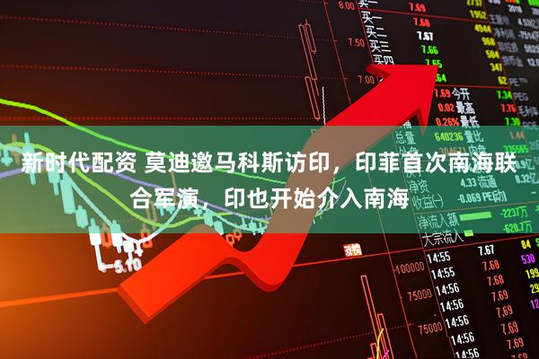 新时代配资 莫迪邀马科斯访印，印菲首次南海联合军演，印也开始介入南海