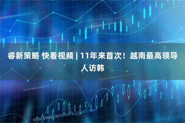 睿新策略 快看视频 | 11年来首次！越南最高领导人访韩