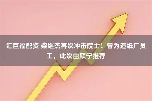 汇巨福配资 柴继杰再次冲击院士！曾为造纸厂员工，此次由颜宁推荐