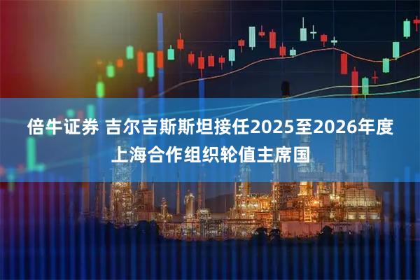倍牛证券 吉尔吉斯斯坦接任2025至2026年度上海合作组织轮值主席国
