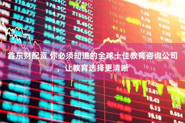鑫东财配资 你必须知道的全球十佳教育咨询公司，让教育选择更清晰