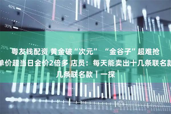 粤友钱配资 黄金破“次元”  “金谷子”超难抢？每克单价超当日金价2倍多 店员：每天能卖出十几条联名款｜一探