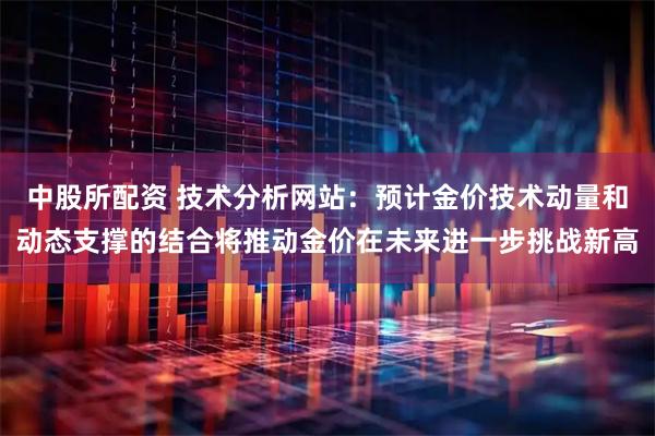 中股所配资 技术分析网站：预计金价技术动量和动态支撑的结合将推动金价在未来进一步挑战新高