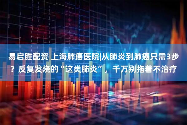 易启胜配资 上海肺癌医院|从肺炎到肺癌只需3步？反复发烧的“这类肺炎”，千万别拖着不治疗