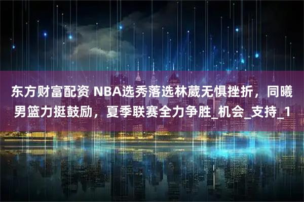 东方财富配资 NBA选秀落选林葳无惧挫折，同曦男篮力挺鼓励，夏季联赛全力争胜_机会_支持_1