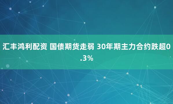汇丰鸿利配资 国债期货走弱 30年期主力合约跌超0.3%