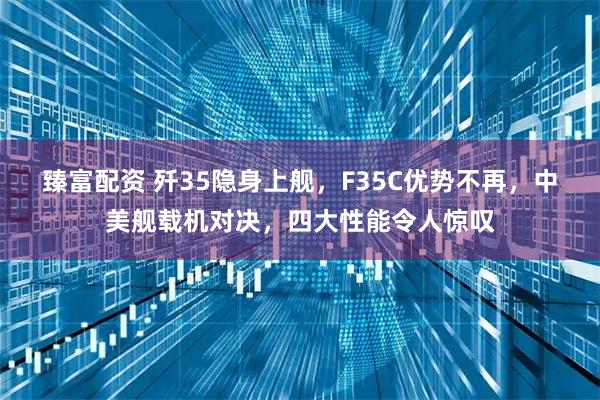 臻富配资 歼35隐身上舰，F35C优势不再，中美舰载机对决，四大性能令人惊叹