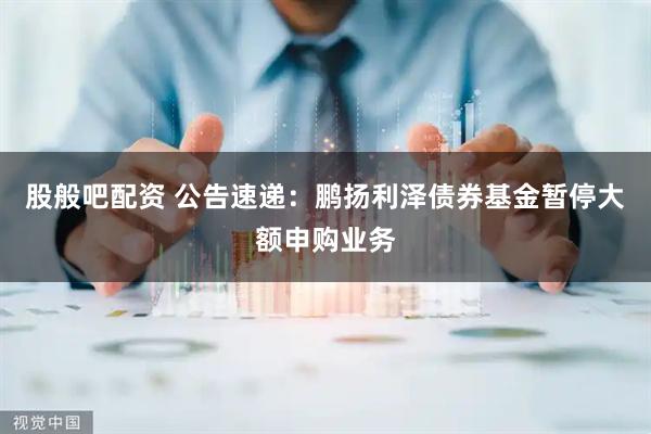 股般吧配资 公告速递：鹏扬利泽债券基金暂停大额申购业务