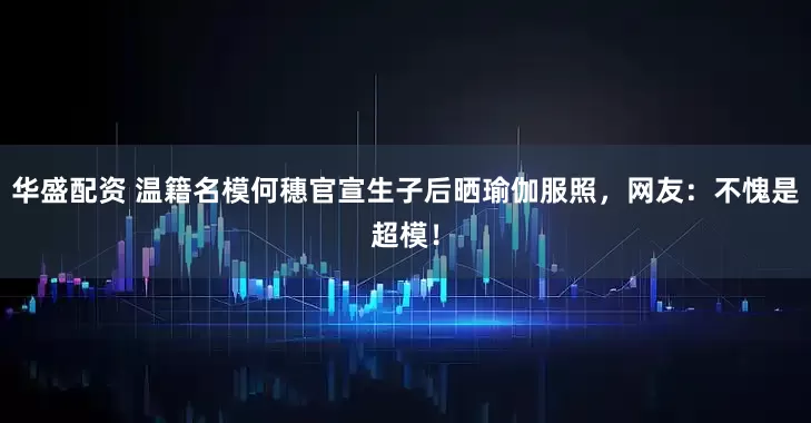 华盛配资 温籍名模何穗官宣生子后晒瑜伽服照，网友：不愧是超模！