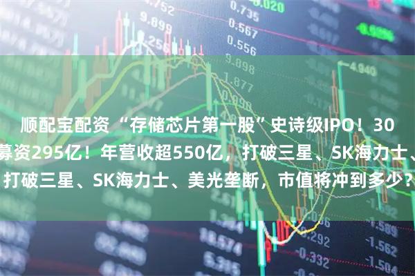 顺配宝配资 “存储芯片第一股”史诗级IPO！3000亿长鑫科技来了，拟募资295亿！年营收超550亿，打破三星、SK海力士、美光垄断，市值将冲到多少？|原创