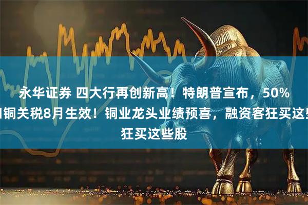 永华证券 四大行再创新高！特朗普宣布，50%进口铜关税8月生效！铜业龙头业绩预喜，融资客狂买这些股