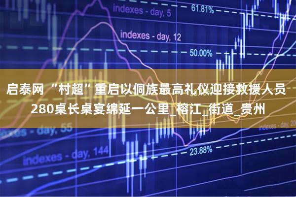 启泰网 “村超”重启以侗族最高礼仪迎接救援人员 280桌长桌宴绵延一公里_榕江_街道_贵州