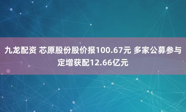 九龙配资 芯原股份股价报100.67元 多家公募参与定增获配12.66亿元