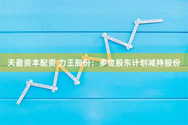 天盈资本配资 力王股份：多位股东计划减持股份