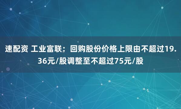 速配资 工业富联：回购股份价格上限由不超过19.36元/股调整至不超过75元/股